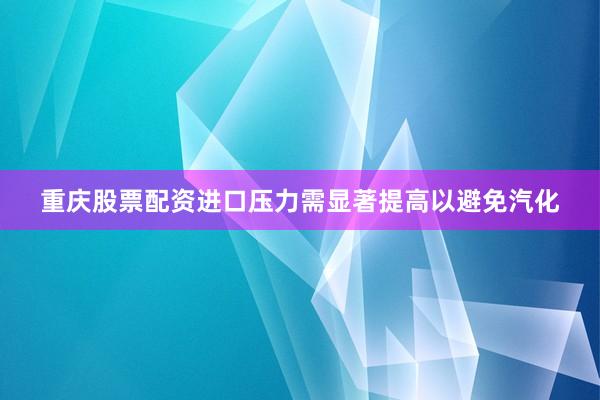 重庆股票配资进口压力需显著提高以避免汽化