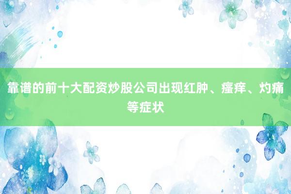 靠谱的前十大配资炒股公司出现红肿、瘙痒、灼痛等症状