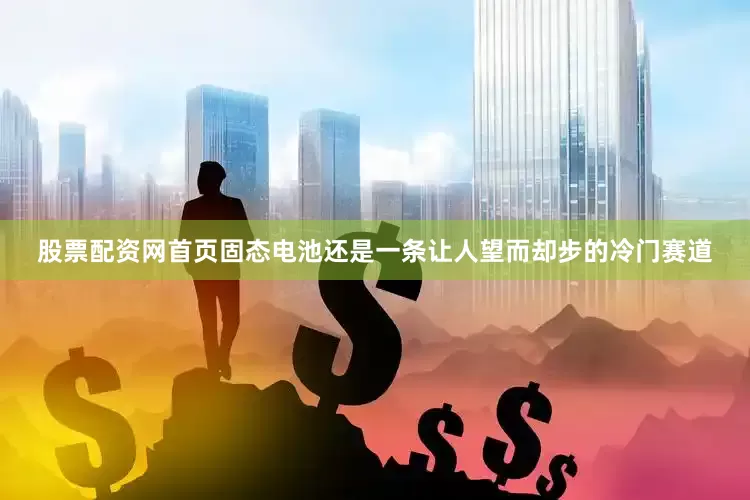 股票配资网首页固态电池还是一条让人望而却步的冷门赛道