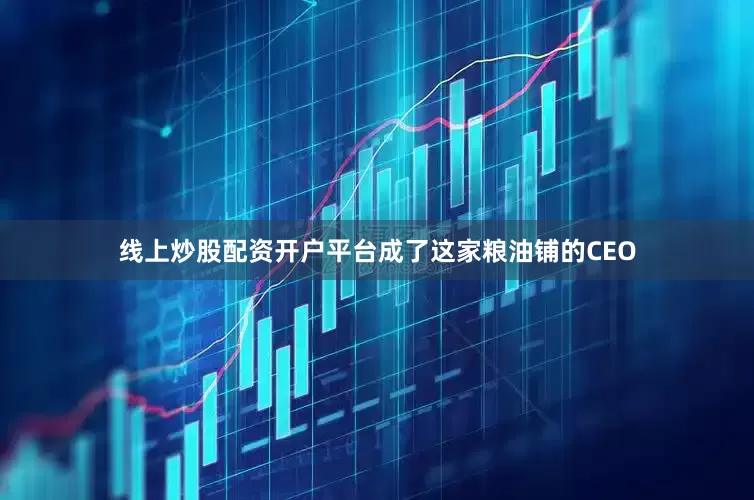 线上炒股配资开户平台成了这家粮油铺的CEO