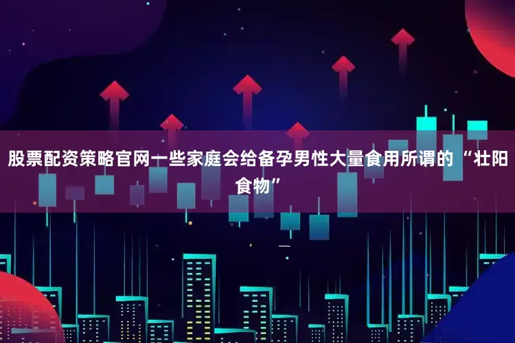 股票配资策略官网一些家庭会给备孕男性大量食用所谓的 “壮阳食物”
