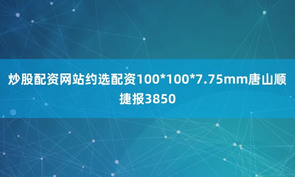 炒股配资网站约选配资100*100*7.75mm唐山顺捷报3850