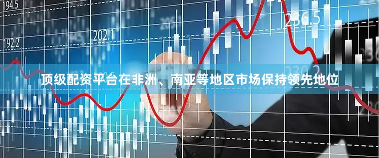 顶级配资平台在非洲、南亚等地区市场保持领先地位