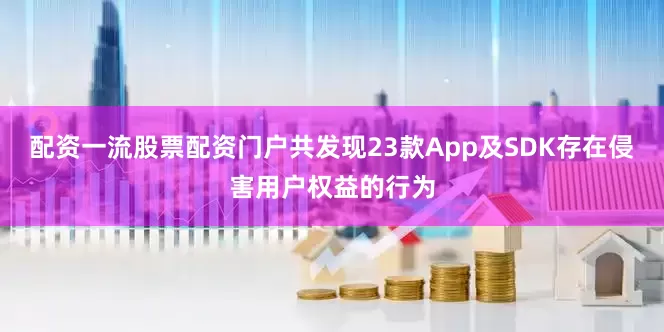 配资一流股票配资门户共发现23款App及SDK存在侵害用户权益的行为