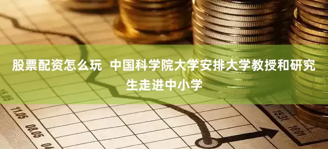 股票配资怎么玩  中国科学院大学安排大学教授和研究生走进中小学