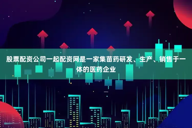 股票配资公司一起配资网是一家集苗药研发、生产、销售于一体的医药企业