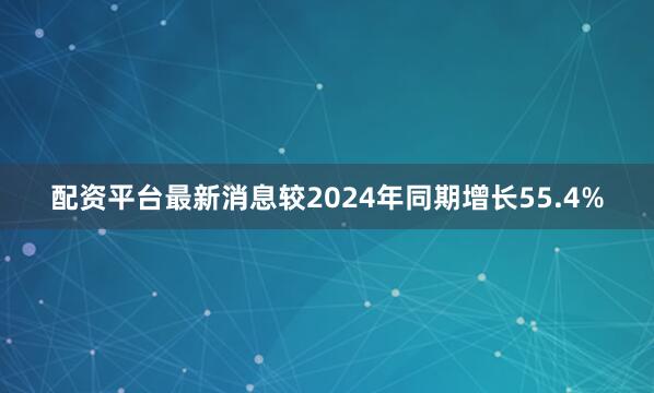 配资平台最新消息较2024年同期增长55.4%